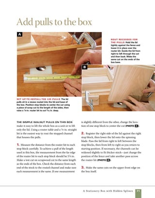 72	 A Stationery Box with Hidden Splines
Cut and install the pulls
1. Use the tablesaw to cut the pull stock to thick-
ness, then cut the pulls to length using a crosscut
sled (photo C ).
2. Check the fit of the walnut stock in the routed
channel. The stock should fit into place without
excessive pressure (photo D ).
3. Use a roundover bit to round the ends of the
pulls so that they fit the channels cut in the box
ends. Clamping the pulls to a larger block allows
Cut the pull stock to
length Use a tablesaw and cross-
cut sled to cut the lid pulls to length.
Carefully check the fit against the
routed slots in the lid and base.
Fit the pull to the lid Plane the stock for the
pulls to the thickness of the recesses routed in the lid and
base. A perfectly fitted pull should fit snug in the recess.
them to be routed safely. Flip them over to present
different edges to the router bit (photo E ).
4. Fold cardstock to make a profile template for
the front of your pulls. No exact shape is required,
and scissors are all you need to cut it to shape.
Note in photo F that the design can be flipped
to create a symmetrical shape at the opposite end.
Mark one end of the stock using the template, then
flip the template over to mark the opposite end.
D
C
 
