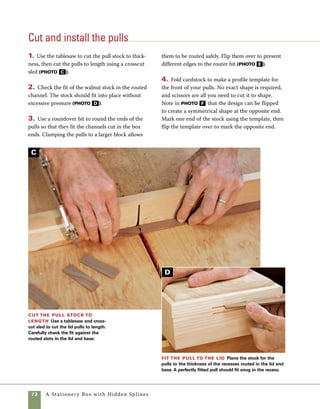 A Stationery Box with Hidden Splines	 73
Rout the pulls Round the ends of the pulls using a
1⁄16-in. roundover bit. Clamping the pull stock to a wider
piece of wood allows you to make this cut safely.
5. Use a scrollsaw to cut the pulls to shape 	
(photo G ).
6. Use sanding sticks wrapped in sandpaper to
sand the pulls to their final shape.
7. Check the fit of the pulls prior to final assembly.
They may require additional sanding to adjust their
thickness (photo H ).
Make a template
for the pulls
Draw out and cut half of
the profile of the pull on
card stock. Position the
template on one end of
the pull stock and trace
the pattern. Flip the
template over and trace
the pattern onto the
other end of the pull.
Install the pulls Once the pulls are
smoothed, test their fit in the recesses on the
box and lid. Only a few drops of glue are need-
ed to secure them in place.
Cut the pulls to shape A scroll-
saw makes easy work of cutting the tight
curves on the pulls.
E
F
H
G
 