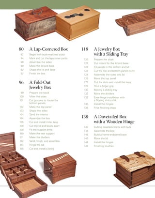 118 A Jewelry Box
with a Sliding Tray
120 Prepare the stock
121 Cut miters for the lid and base
122 Fit panels in the bottom and lid
123 Cut the top and bottom panels to fit
124 Assemble the sides and lid
126 Make the top panel
127 Cut the slots and install the keys
129 Rout a finger grip
130 Making a sliding tray
132 Make the dividers
133 Ease hinge installation with
a flipping story stick
136 Install the hinges
136 Final finishing steps
138 A Dovetailed Box
with a Wooden Hinge
140 Cutting dovetails starts with tails
144 Assemble the box
145 Build a frame-and-panel base
146 Make the lid
148 Install the hinges
149 Finishing touches
80 A Lap-Cornered Box
82 Begin with book-matched stock
84 Mark and cut the lap-corner joints
90 Assemble the sides
90 Make the lid and base
92 Shape the lid and base
92 Finish the box
96 A Fold-Out
Jewelry Box
99 Prepare the stock
100 Miter the sides
101 Cut grooves to house the
bottom panels
102 Make the top panel
103 Shape the sides
104 Sand the interior
104 Assemble the box
105 Cut and install miter keys
108 Cut the lid and levels apart
108 Fit the support arms
110 Make the rear support
111 Make the dividers
112 Sand, finish, and assemble
114 Hinge the lid
115 Cut and install a lining
 