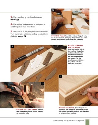 74	 A Stationery Box with Hidden Splines
The walnut tray supports fit into the
grooves you cut earlier on the interior surfaces of
the box ends. The lid keeper strips fit between the
sides and the lid, holding it in position when the
box is closed. Making the tray supports and keeper
strips requires planing stock to its finished width
and then cutting 1⁄8-in.-thick strips from it.
1. Plane the walnut stock you’re using for the pulls
to a thickness of 7⁄16 in.
2. At the tablesaw, rip 1⁄8-in.-wide strips from the
planed stock. As strips are cut, test their fit in the
grooves and adjust the fence as required. 	
Install tray supports
and lid keeper strips
Cut strips for lid keeper
strips Cut 1⁄8-in.-thick walnut
strips on the tablesaw. As you near
the end of the cut, place a push
block in place on the strip to guide
it. A shopmade zero-clearance
insert with integral splitter helps
to control the cut.
Rout the strips A featherboard holds the strips
tightly against the router fence as the edges are rounded
with a 1⁄16-in. roundover bit.
A
B
 