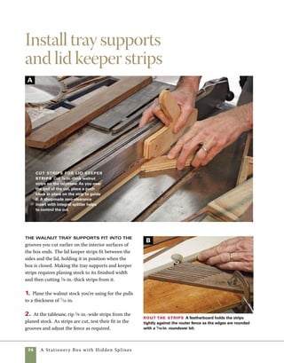 A Stationery Box with Hidden Splines	 75
I use a simple hold-down block to guide the strips
through the cut and a shopmade zero-clearance
insert and splitter to provide additional control.
The hold-down in the left hand is pushed out of
the way by the stop block at the end of the cut
(photo A ).
3. Use the router table and a 1⁄16-in. roundover 	
bit to profile the edges of the stock. Using a 	
featherboard clamped to the router table allows 	
you to keep your fingers out of the way as you 	
rout the edges of the stock (photo B ).
4. Use a 45-degree cutoff sled on the tablesaw to cut
the lid keeper strips to length. Clamp a stop block in
place to control the length of cut (photo C ).
5. Cut the tray support stock to length and glue it
in place in the grooves cut into the ends of the box
(photo D ).
6. After installing the keeper strips, use a sand-
ing block to sand the edges of the box. Sanding the
edges of the keeper strips helps ease the fit of the lid
as the box is closed.
Install lid keepers
Cut and miter strips of
wood to hold the lid in
place. Here, walnut is used
to match the hidden splines
at the corners of the box.
Install tray
supports
Glue 1⁄8-in.-thick
tray supports into
the grooves in the
box ends.
D
C
 