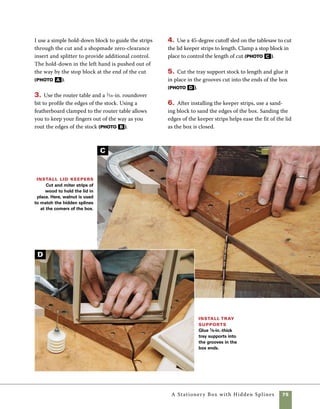 76	 A Stationery Box with Hidden Splines
Make the sliding tray
The sliding tray inside this box is a
nice surprise when you open the lid. The tray also
provides a place to store stamps, paper clips, and
other essential letter-writing accessories. In order to
make a tray like the one seen in this box you’ll need
either a hole saw or adjustable circle cutter to form
the template, a bowl routing bit to form the circular
impressions, and a corebox bit to rout the pen slot.
1. Drill a 23⁄8-in. hole 1⁄4 in. from the edge of 3⁄4-in.
scrap stock to serve as a routing template. Clamp
the routing template in place so that it is aligned
on one side of the stock you’re using for the sliding
tray. Use at least two clamps to keep the template
from pivoting during the routing operation. 	
At this point, the stock for the tray should be cut to
width but left long so that you have enough room
to clamp your template in place. After routing one
section, adjust the position of the template to rout
two more sections with equal space between each
(photo A ).
2. Use the router table and a corebox bit to rout
the groove for a pen or pencil to fit. Center the
router cut to fit the remaining unrouted space in 	
the tray (photo B ).
3. Cut the tray to length to fit inside the box. If
you’d like the tray to sit lower in the box, you can cut
small rabbets on the underside at the ends of the tray.
Make a sliding tray A simple jig is used to rout
the tray. Drill a hole in a piece of scrapwood and clamp
it firmly in place on the tray stock. Use a bowl-cutting
bit with a guide bearing on top of the cutter to rout the
shape in the wood.
Rout for pens Use a
corebox bit, which routs a half-
round groove in the surface of
the wood, to mill the recess for
pens or pencils. Alternately, you
can cut a “V” groove on the
router table or at the tablesaw.
B
A
 