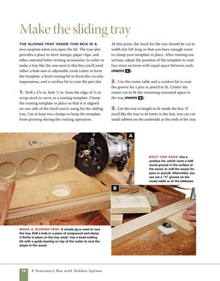 A Stationery Box with Hidden Splines	 77
Sanding, finishing,
and final assembly
Sanding and finishing the box prior to
assembly provides easier access to all the surfaces
and keeps the Danish oil from pooling in corners
where it might be difficult to rub out.
1. Sand the sides, top, and base, starting with 180
grit paper and working through to 320 grit, then
glue the pulls in place.
2. Apply the Danish oil finish in two or three
coats, polishing with rags between each coat. Old
cotton T-shirts are an excellent source of rags. Be
sure to wipe any oil seeping out from the corners 	
of miters, pulls, and trim. You may need to wipe
down the finish more than once between coats.
3. After the finish has dried, attach the base 	
to the sides of the box using screws driven from
underneath. Predrilling through the holes in the
base prevents breaking screws or splitting the sides
of the finished box (photo A ). Align the sides to
the base by noting the intersection of the miters
with the corners of the box, or by measuring in an
equal distance from each side. Use clamps to secure
the box sides to the base, then turn the box upside
down to install the screws. Countersink the screws
so that they are just slightly deeper than flush with
the bottom of the base, then cover them with felt
pads after assembly. Screws should not be placed
exactly at the corners of the base where they might
split or weaken the miter joints (photo B ).
Predrill the base Use
the drill press outfitted with a
fence to predrill screw holes
through the base. Set the depth
of the countersink so that the
screw heads will fit just below
the surface of the base.
Screw base to box sides Position the
base on the box and clamp it in place. Drill
through the holes in the base and into the box,
then drive screws to secure the base.
A
B
 