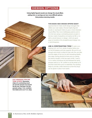 A	Stationery	Box	with	Hidden	Splines	 79
add a carVed texture Another option is
to add interest by adding a carved texture.The box
seen above was carved using only two simple tools:
a straight chisel and a shallow gouge.
1. Use the straight chisel to form a meandering
line across the edge of the base, up the sides, and
across the top. Sketch a line in pencil first and
begin cutting when you are pleased with the look
(photo d ).
2. Use the gouge to cut to a slight depth on one
side of the line, which helps create the appearance
of two separate planes.
3. Sand the carved areas and add simple lift tabs
to the ends of the lid.
cArve the finAl touches Simple carving
tools are used to add interest to a rather plain box.
This basswood box is carved using only a straight
chisel and a shallow gouge.
1. Cut the channels in the box sides and base
using the tablesaw and a 1⁄8-in. combination blade
raised to a height of 1⁄8 in. (photo A ).
2. Use a miter sled outfitted with a stop block to
cut the strips to length and miter their ends.This
cut requires a little trial and error, so the extra
stock comes in handy (photo b ).
3. Working from corner to corner, glue the strips
in place. Using a squeeze bottle of glue helps keep
the glue inside the channel and prevents making a
mess on the outside of the box (photo c ).
instAll the triM strips
To install the strips, start at one
corner of the box and work your
way around the box.
cut the strips to
length With the trim stock
planed to width and sawn to
thickness, use a miter sled to
miter the ends.
d
c
 