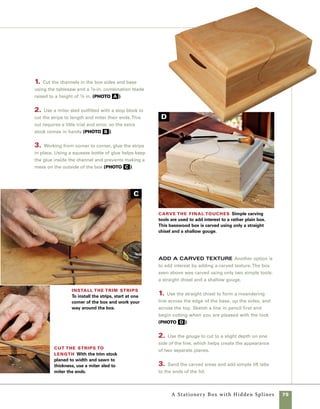 80
A Lap-Cornered
Box
he box seen here
is built with quilted maple
sides and a spalted maple
lift lid. While making this box, you
can choose your degree of involve-
ment with handtools: The joints
can be cut primarily with the table-
saw then simply cleaned up with
a chisel, or you can go to the other
extreme and cut the joints entirely
by hand using a Japanese dozuki
saw or backsaw. Either technique
or a combination thereof can be
used to build an attractive box
and record your emergence as
a true craftsman.
I particularly like boxes where
the joinery is exposed so that you
can tell exactly how the design is
held together. With this design,
even a quick glance at a distance
allows the viewer to say, “I get it.
. . . I see how that works.”
With this basic design, you
can choose from an infinite range
of variables to express your own
creativity (see “Design Options”
on p. 94).
T
 