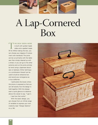 A Lap-Cornered Box	 81
5
1⁄2
in.
91⁄4 in.
31⁄2 in.
1⁄2 in.
Quantity 	 Part	Actual Size 	Construction Notes
	 2 	 Front and back 	 3
⁄8 in. × 31
⁄2 in. x 51
⁄16 in.*	 Quilted maple
	 2 	 Ends	 3
⁄8 in. × 31
⁄2 in. x 813
⁄16 in.* 	 Quilted maple
	 1 	 Bottom 	 5
⁄8 in. × 51
⁄2 in. × 91
⁄4 in. 	 Quilted maple
	 1	 	 Lid	 3
⁄4 in. × 51
⁄2 in. × 91
⁄4 in.	 Spalted maple
	 1		 Pull	 27
⁄8-in. forged iron	 Available from Horton Brasses, 	
							 Inc. (stock number HF-20)
							 www.hortonbrasses.com
							 800-754-9127
	*Size includes 1/32-in. cleanup allowance at each end.
materials
A lap-cornered box
91⁄4 in. 51
⁄2 in.
5⁄8 in.
Cutting the exposed join-
ery on this lap-cornered
design is a good way
to hone and showcase
your handtool skills.The
box seen here features
quilted maple sides and
a spalted maple top.
Simple design options
Roman
ogee
3⁄8 in.
Roundover
Bevel
cut
Chamfer
 