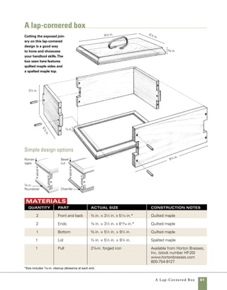 82	 A Lap-Cornered Box
Begin with
book-matched stock
Perfectly matching grain at the cor-
ners of a box can make the difference between a box
that appears thoughtlessly put together and one that
someone might consider art. There are two ways to
get grain to match almost perfectly at the corners of
a box. The first and most common method, which
I’ve used earlier in this book, is to simply cut each
piece in sequence from one long piece of stock. This
technique gives you three perfectly matching corners
and one that is often mismatched (where one end of
the board meets the other).
Resawing and book-matching the parts, as
shown in the drawing on the facing page, is an
even better way to make sure that the grain flows
perfectly around the corners of a box. Unlike the
method using one long piece of wood, using book-
matched stock creates a near perfect match at all
four corners. Once you understand the process,
it’s pretty straightforward.
1. Resaw 1-in.-thick stock right down the middle
so that the stock is divided into two pieces of equal
thickness.
2. Plane each piece of resawn material to the
finished thickness of the box sides.
3. Joint the edges of each piece and rip them to the
final width at the tablesaw.
4. Stack the stock back in its original order and
cut a section from one end long enough to form the
front (or back) and one end.
Mark the stock
Mark the two book-
matched pieces of
stock to denote front,
back, left, and right. In
addition, use an arrow
to indicate the top
edge of each part.
To maintain a close match between
book-matched halves, do most of
your thicknessing of stock from the
face that will become the interior of
the box.
work
smart
A
 