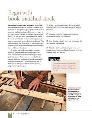 A Lap-Cornered Box	 83
Standard
book-match
aligns side
to side and
is used when
book-matching
panels.
Side D
Side D
End grain
Stock
opens
on
resaw
line.
Two kinds of book-matching
are useful in boxmaking
Resawing stock offers the opportunity to obtain two types of book-match, each
useful in making boxes. A standard match is easier to understand. Looking at it
from the end of the stock, you can see where it gets its name.The wood opens
like a book.The end-to-end match allows for continuous grain around the corners
of a box. It’s much easier to understand when you try it yourself.
Resawn stock
Saw cut
Side A Side B Side C
Side A Side B Side C
End-to-end book-matching sides for boxes
These ends also match.
Stock opens on resaw line.
Standard match
These ends
match.
 