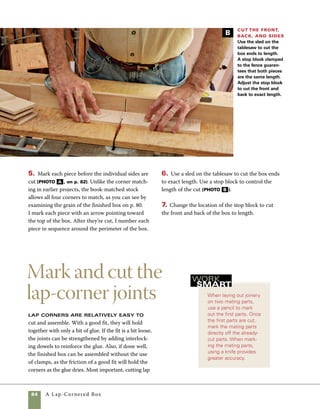 A Lap-Cornered Box	 85
1. Set the marking gauge slightly wider (about
1⁄32 in.) than the exact thickness of the stock you’re
using for the box sides. This extra space allows a bit
of overlap in the joints, which can be easily sanded
flush after the box is assembled. Pull the marking
gauge along both ends of each piece (photo A ).
2. Measure and mark the locations of the half laps
on the front and back of the box (photo B ). You’ll
mark only the front and back at this point, then
mark the sides off the already cut front and back
later. The exact spacing of this joint isn’t impor-
tant as long as all the corners match. On my box,
I located the laps by measuring up 1 in. from each
edge. By cutting only the front and back at this
point, you avoid some confusion, but you may also
find it useful to mark an “X” on the portion of the
stock to be removed. Use a square to mark cut lines
on the ends of the stock, then extend the pencil
marks down the face side of each piece until they
intersect the lines formed by the marking gauge.
3. Use a dozuki saw or dovetail saw to cut the lines
in the front and back. The first cuts can be made on
two pieces at a time, speeding up and simplifying
the process (photo c ). Be sure to carefully align
corners is a good stepping-stone to marking and cut-
ting dovetails, as it involves many of the same steps.
Lap corners can be cut by hand, machine, or using a
combination of the two methods. For more on mak-
ing these cuts at the tablesaw, see “Lap-Corner Joints
at the Tablesaw” on pp. 88–89. To mark out the
stock for lap corners, you’ll need a marking gauge, a
square, and a pencil and marking knife.
Mark out the thickness Use a marking
gauge to mark the thickness of the stock on the end
of each piece.The marking-gauge line helps whether
you cut the joinery by hand or on the tablesaw.
A
Cut two at a time Beginning with two resawn
pieces of stock, lay one on top of the other and cut two
pieces of equal length. From one length you’ll cut the
front and one side; from the other you’ll cut the back
and one side.
C
Lay out the lap corners
Use a square and pencil to mark the
fingers on the sides and ends of the
front and back. Marking and cutting
both front and back at the same time
will be faster and more accurate and
allow for a better fit of the box sides.
B
 