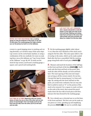 86	 A Lap-Cornered Box
E
F
the parts in the vise, and take care to follow the
marked lines. Pay extra attention to see that the
saw is held square to the stock.
4. Remove the waste between cuts. This can
be done on the bandsaw, using a coping saw by
hand, or with a scrollsaw, as shown in photo D
at left. Make a sweeping cut into the joint from
one direction and then from the other direction.
The object is to leave all the cuts just shy of the
marking-gauge line, and then clean up the cuts
with a chisel.
Mark the mating parts
Use a knife to mark the fingers on
the mating parts. Using a knife is
more accurate than a pencil line,
but it will be harder to see. Plan
to use bright lighting from the
side during the cut to increase
visibility of the cut line.
Chisel to the
line Use a wide
chisel to finish the
cut. Fitting it in the
marking-gauge line
is more a matter of
feel than of eyesight,
so it is important
that the marking-
gauge line be well
inscribed.
When chopping with a
chisel, place a piece of
scrap plywood on your
workbench to avoid
making cuts in the
benchtop.
work
smart
Cut the fingers Use a dovetail saw or Japanese
dozuki saw to cut down to the marking-gauge line
scribed on the ends of the front and back.
D
 
