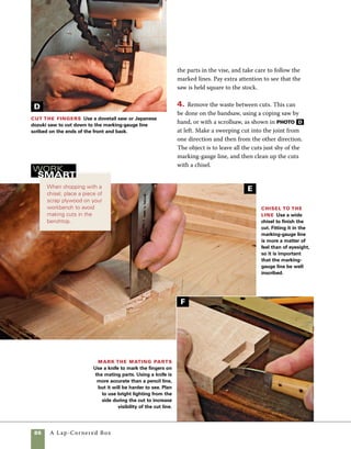 A Lap-Cornered Box	 87
H
Saw just shy of
the line Saw down
to the marking-gauge
line on each piece.To
ensure a better fit, cut
the sides one at a time.
Cut just shy of your
mark, leaving about
1⁄16 in. to be removed
with a chisel.
5. Use a chisel to finish the cut. Rest the chisel in
the marking-gauge line and give it a few taps with
a mallet to begin the cut. Chisel to half depth from
one side of the stock, then flip the stock over and cut
from the opposite side. To ease assembly, I angle the
chisel slightly in toward the stock so that it is slightly
undercut (photo E ). Check the squareness of your
cuts using a combination or engineer’s square.
6. Mark the box ends directly from the joints cut
in the front and back using a marking knife. Clamp
the parts tightly together so they don’t shift as you
apply pressure with the knife. In this application, a
marking knife is much more accurate than a pencil.
For the best results, hold the knife flat to the edges
of the joint (photo F ).
7. Saw along the knife marks and then rotate
the stock in the vise and cut slightly shy of the
marking-gauge lines. In cutting the matching
parts, it is best to mark and cut them one at a
time. If the cut of the first parts are even the
slightest amount out of square, the exact fit will
be compromised (photo G ).
8. Remove the waste as you did on the front and
back in step 4. Then use the marking-gauge lines to
guide the chisel as you clean up the cuts (photo H ).
Chisel out the
waste Chisel in from
each side of the stock,
trimming exactly on
the marking-gauge
line.Trying to remove
too much waste at a
time leads to a poor fit.
Chisel to half-depth on
one face, then flip the
stock and finish the
cut from the other side.
G
 