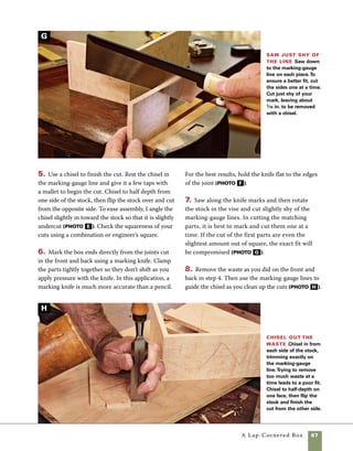 88	 A Lap-Cornered Box
Lap corners can be cut accurately and efficiently
using a sled on the tablesaw.There is almost
always an advantage to using machine tools,
and in this case the advantages are obvious. As a
production technique, simple setups can result in
Lap-corner joints at the tablesaw
1. Use a marking gauge to lay out the thickness
of the mating stock on the end of each piece. (This
step is no different than when cutting by hand.)
2. Adjust the stop block so that the saw cuts exactly
on the marking-gauge line, then raise the blade to
the desired height. In this case, the exact height is
not critical, but it does determine the width of the
male portion of the joint. Make this cut on each
corner of the front and back parts (photo a ).
3. Adjust the stop block and lower the height of
the blade so that the cut will intersect the cut you
just made at 90 degrees.To avoid trapping waste
between the blade and stop block, set the stop block
so that you cut on the outside of the male part of
the joint (photo b ).
Cut to the
marking-gauge
line To cut the lap-
corner joints on the
tablesaw, use a sled or
miter gauge outfitted
with a stop block to
control the position
of the cut. Set the
blade to cut along the
marking-gauge line
and raise the blade to
the height you prefer
for the lap corners.
efficient manufacturing with close tolerances. In
cutting this joint, it makes no difference whether
you cut the male or female portion first.The
secret to a good fit is in careful placement of the
stop block.
A
Cut the finger Set the height of the blade to the
thickness of the sides and reset the stop block to locate
the fingers of the joint. If your finger is centered on the
stock, you’ll cut one side of the stock, then simply flip
the stock to cut the other.
B
 