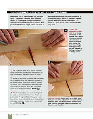 A Lap-Cornered Box	 89
4. With the stock held upright in the sled, make the
cut on each side of the joint first (photo c ).Then
remove the waste material between the cuts, changing
the position of the stock on the sled in small increments
(photo d ). I prefer to cut about 1⁄16 in. lower than
the marking-gauge line, leaving a small amount of
stock to be cleaned up with a chisel. Chiseling, rather
than sawing, to final depth helps prevent tearout on
the back side of the cut.
5. The final fitting of the joint requires a minimal
amount of handwork with a chisel. Place the chisel
in the marking-gauge line and cut to half depth on
one side of the stock.Then flip the stock over to
complete the cut (photo e ).
Cut the front and back Adjust the
stop block to cut the lap joint on the front and
back pieces.This cut will require careful mea-
suring for a perfect fit.
Clean up the cut As in cutting this joint by
hand, set a wide chisel in the marking-gauge line
to clean up the cut. Cut in first from the inside face
of the stock, then flip the stock over and cut from
the other side.
Multiple passes remove the waste
Make a series of cuts to remove the waste between
the outside cuts. Cutting to within 1⁄16 in. of the
marking-gauge line will work well if you don’t mind
a bit of chisel work to finish the fit.
C D
E
 