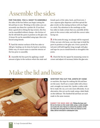 A Lap-Cornered Box	 91
When routing multiple edges of a
board, always rout the end grain
first. Routing the long grain on the
sides will remove any tearout cre-
ated from the end grain cuts.
work
smart
1. Cut the top and bottom to length and width
at the tablesaw. In this step, you can follow the
cutting list or modify the proportions, increasing
or decreasing the amount the lid or base extends
beyond the sides of the box.
2. With a straight-cut router bit mounted in the
router table, raise the bit to cut 1⁄8 in. high and set
the fence so that the router bit is partially buried.
The amount of the bit exposed depends on the
diameter of the bit you choose. Rout across the
end grain first. Any tearout that results where
the bit exits the wood will be removed in the next
step (photo A ). Rather than rout to the finished
size based on measurements, I gradually work my
way to a perfect fit.
3. Rout the side grain after the end grain. It may
help to hold the stock slightly away from the fence
for an initial pass. Then finish the cut with the stock
held tightly against the fence.
4. Adjust the fence in steps until the base and lid
fit within the perimeter of the box sides. An exact
fit in length is acceptable. Across the width of the
box, allow a small amount of expansion space. In the
event that the box is exposed to extreme humidity,
this small space will keep expansion of the lid or
base from pushing the joints apart (photo B ).
Finish the rabbet Finish the rabbet on both the top and bottom by routing the sides. As an alternative,
this cut can be made using a dado blade on the tablesaw. Cut in small increments to achieve a perfect fit.
B
 