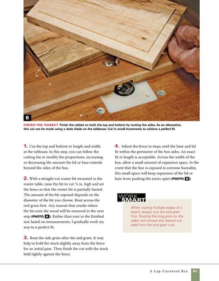 92	 A Lap-Cornered Box
Unusual material makes unusual
boxes. If you want to make your
boxes unique and express your own
personality, don’t hesitate to experi-
ment with odd or interesting woods.
Successful designs grow from trial,
error, and experimentation.
work
smartFinish the box
I prefer to add the base to the box
after the sides are sanded and all surfaces, includ-
ing those on the lid, have been finished with Danish
oil. Prefinishing allows all surfaces to be well sanded
and prevents oil finish from accumulating in cor-
ners, where it is difficult to rub out.
As a final creative touch, add hardware of your
choice. Look beyond the conventional range of box
hardware for some interesting and distinctive results.
Shape the lid and base
Making any box offers many creative
options for the box maker. In this case, the simple
choice of router bits or methods used in shaping
the lid and base can lend unique character to your
box. You may want to make more than one of these
boxes to gain firsthand knowledge of what works for
you and what does not. I follow a few simple guide-
lines that you are welcome to follow or ignore. If I’m
chamfering the edges of a box, I generally use flat
surfaces elsewhere to convey a sense of consistency
in the design. When using roundover bits or roman
ogees, I attempt to use curved edges elsewhere in
the piece, to convey the same sense of planned con-
sistency. Following these rules helps create an inte-
grated box design.
1. Use your choice of router bit in the router table
to rout the top edges of the lid and the base. I par-
tially bury the bit in the router fence to provide
greater control and safety during the cut.
2. Change to a small roundover or chamfering bit
to rout the underside of the lid and base.
Rout the edges Router-bit profiles can be used to
rout the edges of the lid and base, or the lid can be shaped
using other techniques. At right, a combination of roman
ogee and roundover is used, and at left, there is a table-
sawn bevel on the lid and a routed chamfer on the base.
 