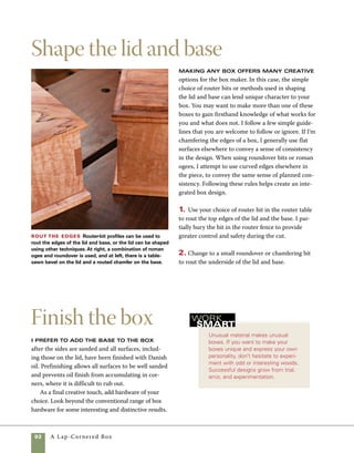 A Lap-Cornered Box	 93
1. Sand the outside surfaces of the box, starting
with the stationary belt sander and finishing with
the orbital sander with 320 grit paper. If you prefer,
the sanding can be done by hand.
2. Sand the lid and base with the orbital sander,
then pay special attention to the edges and routed
surfaces with a little hand-sanding.
3. Apply two coats of Danish oil. Rub out the fin-
ish just before it begins to get sticky, then wait 24
hours before recoating. The object of rubbing out
the finish is not to completely dry the surface of the
wood, but to wipe away wet spots and distribute the
finish in a uniform sheen.
4. Use clear construction adhesive to attach the
base to the sides of the box. An alternate approach
would be to use wood glue, but this would require
masking off the joining surfaces prior to finishing.
5. Install your choice of hardware.
Attach the pull Choose an interesting pull and use screws to attach it to the lid. At left is a solid
brass traditional drawer pull used in an unconventional manner. At right is a hand-forged steel pull.
 