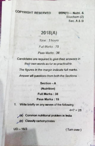 COPYRIGHT RESERVED BBN(I)— Nutri.a
Biochem (2)
Sec.
2018(A)
Time : 3 hours
FullMarks : 75
Pass Marks: 38
Candidates are required togive theiranswets in
theirown wordsas faras practicable.
The figures in the margin indicate fullmarks.
Answer all questions fromboth the Sections.
Section —A
(Nutrition)
Full Marks : 38
Pass Marks: 19
1. Write brieflyon any seven of the following
4x7 = 28
Common nutritionalprobbrn in India
Ab) Classify carbohydrates
UD- 16/3 ( Tum over )
 