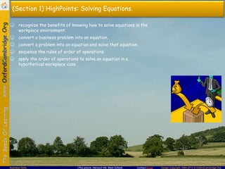 Contact Email Design Copyright 1994-2013 © OxfordCambridge.OrgBusiness Skills (This picture: Harcourt Hill, West Oxford)
(Section 1) HighPoints: Solving Equations.
☺ recognize the benefits of knowing how to solve equations in the
workplace environment.
☺ convert a business problem into an equation.
☺ convert a problem into an equation and solve that equation.
☺ sequence the rules of order of operations.
☺ apply the order of operations to solve an equation in a
hypothetical workplace case.
 