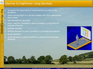 Contact Email Design Copyright 1994-2013 © OxfordCambridge.OrgBusiness Skills (This picture: Harcourt Hill, West Oxford)
(Section 2) HighPoints: Using Decimals.
☺ recognize the importance of understanding decimals in the
workplace.
☺ match various digits in a decimal number with their appropriate
place values.
☺ add and subtract decimals.
☺ add or subtract decimals to solve a problem in a hypothetical
business situation.
☺ multiply decimals.
☺ multiply decimals to solve a problem in a business environment.
☺ divide decimals.
☺ divide decimals to solve a problem in a hypothetical business
situation.
 