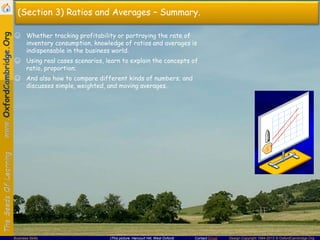 Contact Email Design Copyright 1994-2013 © OxfordCambridge.OrgBusiness Skills (This picture: Harcourt Hill, West Oxford)
(Section 3) Ratios and Averages – Summary.
☺ Whether tracking profitability or portraying the rate of
inventory consumption, knowledge of ratios and averages is
indispensable in the business world.
☺ Using real cases scenarios, learn to explain the concepts of
ratio, proportion;
☺ And also how to compare different kinds of numbers; and
discusses simple, weighted, and moving averages.
 