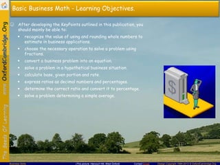 Contact Email Design Copyright 1994-2013 © OxfordCambridge.OrgBusiness Skills (This picture: Harcourt Hill, West Oxford)
Basic Business Math - Learning Objectives.
☺ After developing the KeyPoints outlined in this publication, you
should mainly be able to:
 recognize the value of using and rounding whole numbers to
estimate in business applications.
 choose the necessary operation to solve a problem using
fractions.
 convert a business problem into an equation.
 solve a problem in a hypothetical business situation.
 calculate base, given portion and rate.
 express ratios as decimal numbers and percentages.
 determine the correct ratio and convert it to percentage.
 solve a problem determining a simple average.
 
