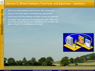 Contact Email Design Copyright 1994-2013 © OxfordCambridge.OrgBusiness Skills (This picture: Harcourt Hill, West Oxford)
(Section 1) Whole Numbers, Fractions, and Equations – Summary.
☺ What are whole numbers and how are they estimated?
☺ How are fractions used in mathematical operations?
☺ How do you find the unknown variable to solve an equation?
☺ To answer such questions of business math like these, you
will review crucial terms, basic mathematical concepts, and
apply concepts to a business environment.
 