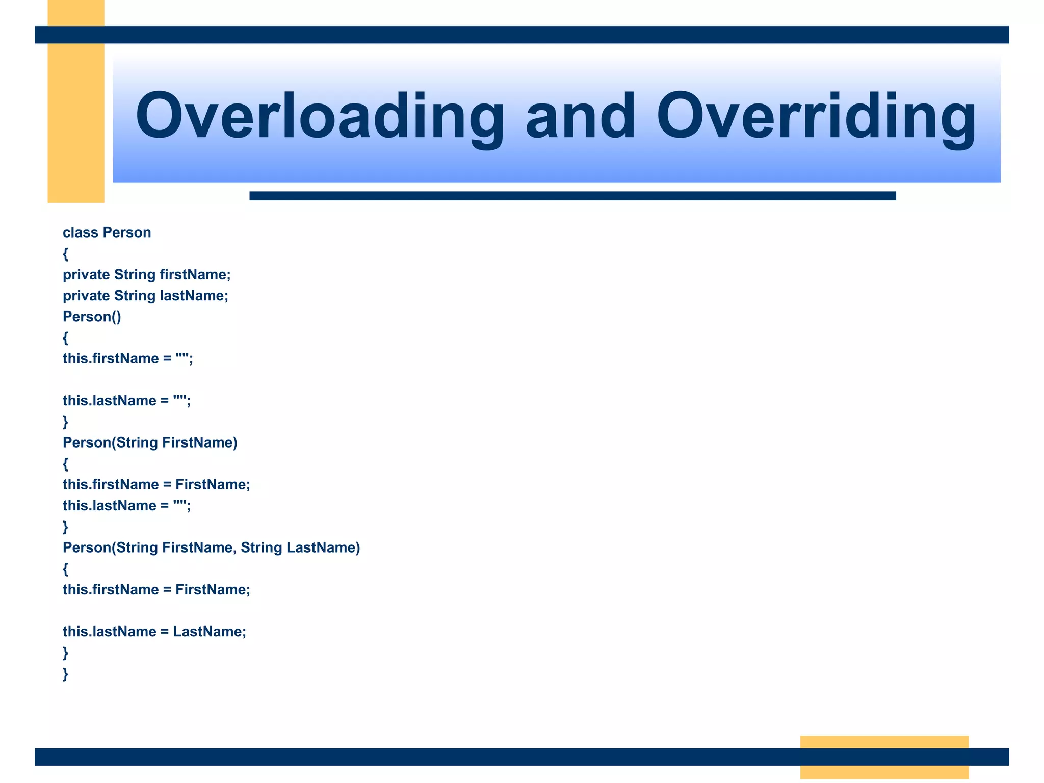 Overloading and Overriding
class Person
{
private String firstName;
private String lastName;
Person()
{
this.firstName = "";
this.lastName = "";
}
Person(String FirstName)
{
this.firstName = FirstName;
this.lastName = "";
}
Person(String FirstName, String LastName)
{
this.firstName = FirstName;
this.lastName = LastName;
}
}
 