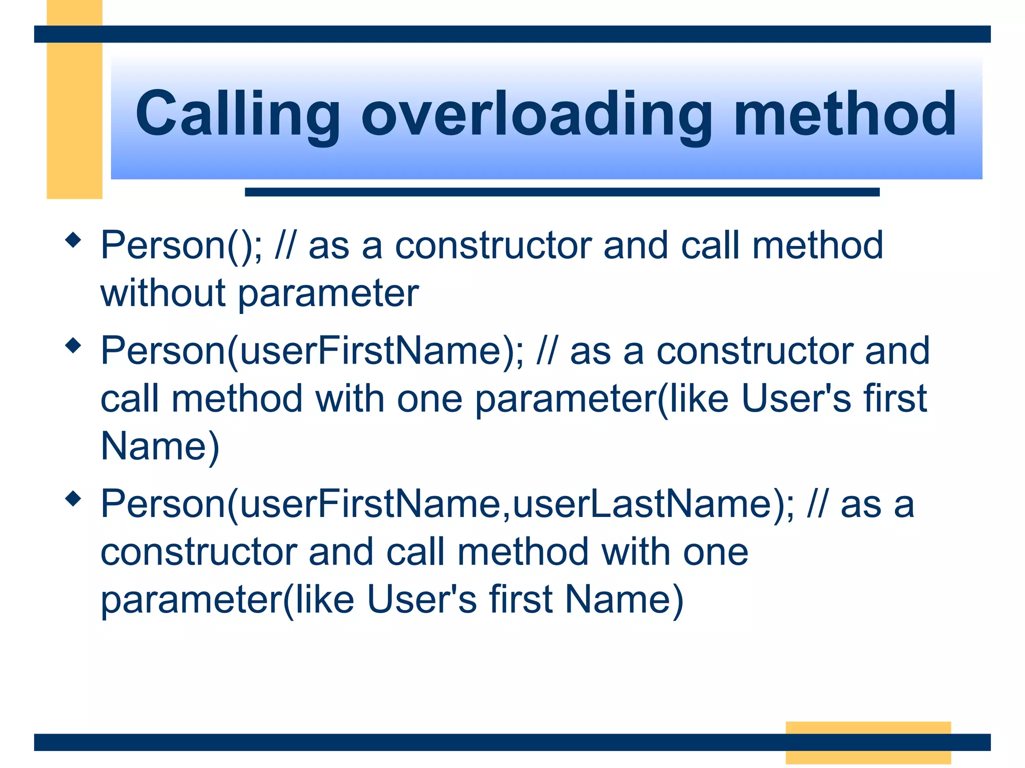 Calling overloading method
 Person(); // as a constructor and call method
without parameter
 Person(userFirstName); // as a constructor and
call method with one parameter(like User's first
Name)
 Person(userFirstName,userLastName); // as a
constructor and call method with one
parameter(like User's first Name)
 