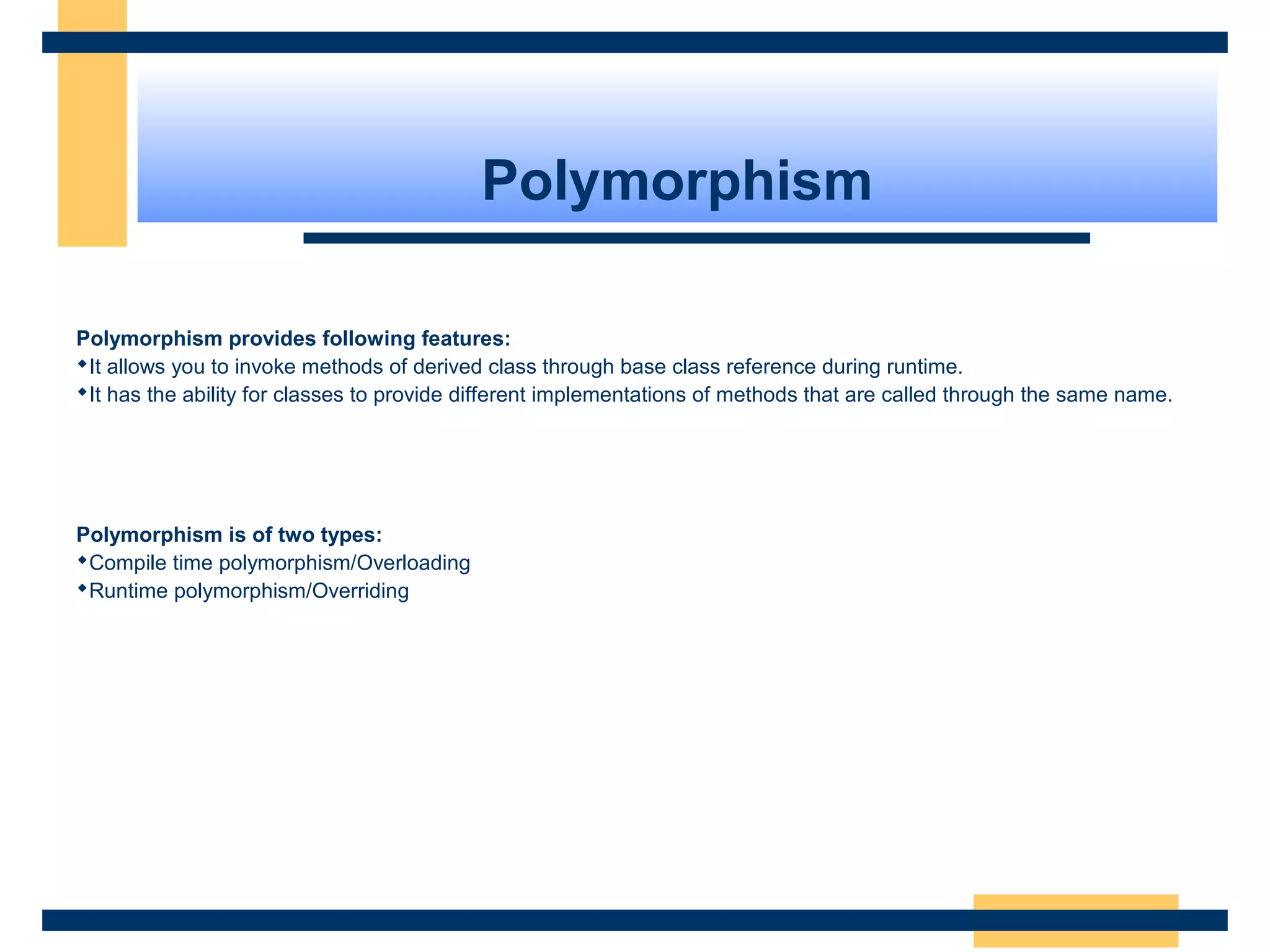 Polymorphism
Polymorphism provides following features:
It allows you to invoke methods of derived class through base class reference during runtime.
It has the ability for classes to provide different implementations of methods that are called through the same name.
Polymorphism is of two types:
Compile time polymorphism/Overloading
Runtime polymorphism/Overriding
 