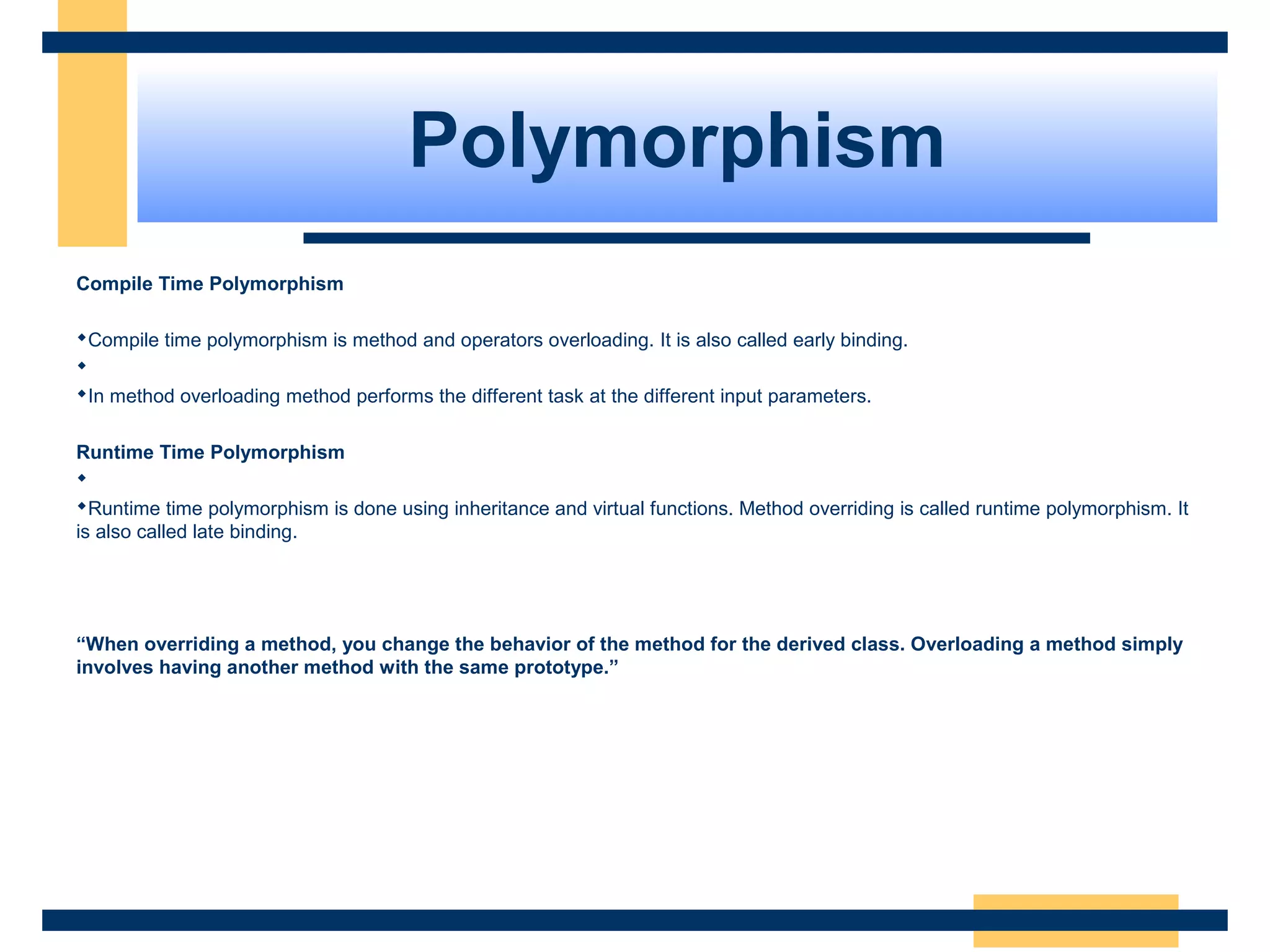 Polymorphism
Compile Time Polymorphism
 
Compile time polymorphism is method and operators overloading. It is also called early binding.
 
In method overloading method performs the different task at the different input parameters.
 
Runtime Time Polymorphism
 
Runtime time polymorphism is done using inheritance and virtual functions. Method overriding is called runtime polymorphism. It 
is also called late binding.
 
“When overriding a method, you change the behavior of the method for the derived class. Overloading a method simply
involves having another method with the same prototype.”
 