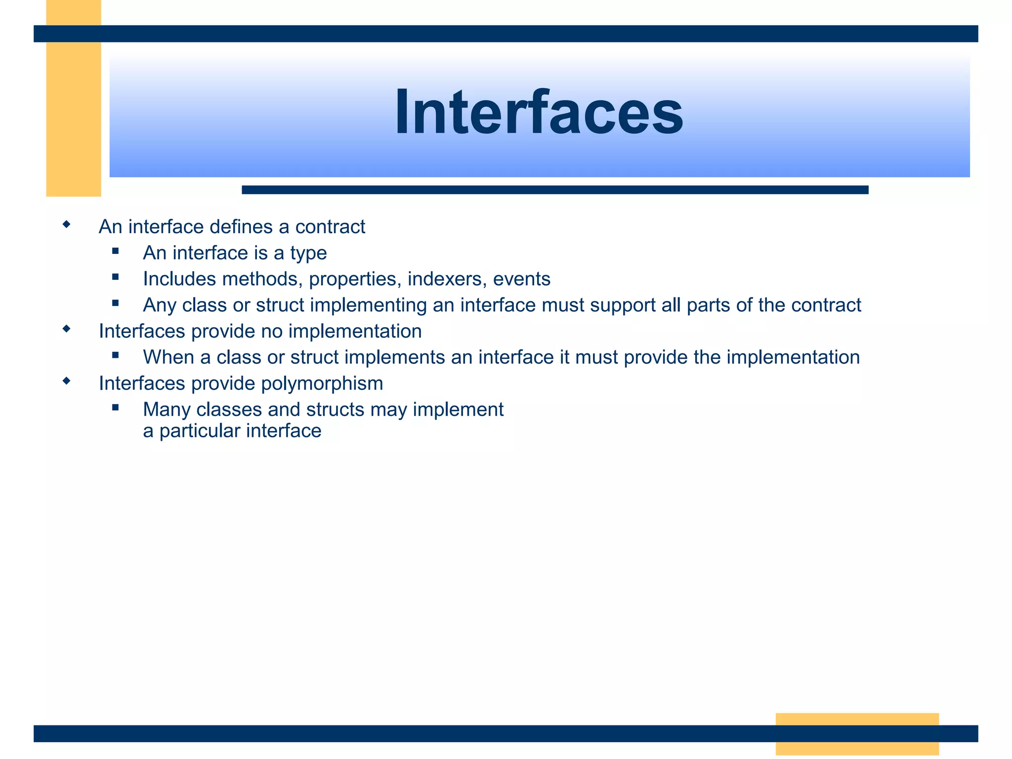 Interfaces
 An interface defines a contract
 An interface is a type
 Includes methods, properties, indexers, events
 Any class or struct implementing an interface must support all parts of the contract
 Interfaces provide no implementation
 When a class or struct implements an interface it must provide the implementation
 Interfaces provide polymorphism
 Many classes and structs may implement 
a particular interface
 