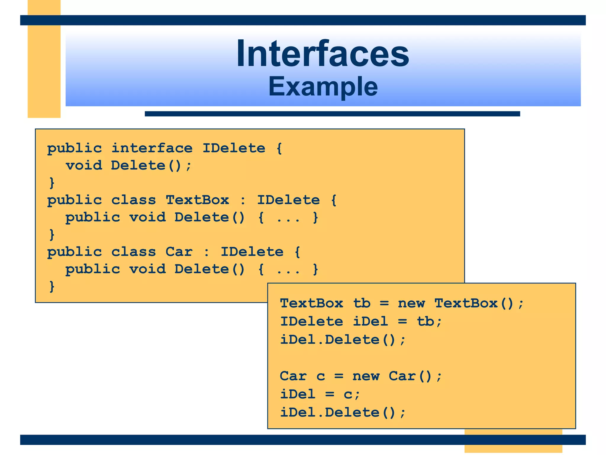 public interface IDelete {
void Delete();
}
public class TextBox : IDelete {
public void Delete() { ... }
}
public class Car : IDelete {
public void Delete() { ... }
}
TextBox tb = new TextBox();
IDelete iDel = tb;
iDel.Delete();
Car c = new Car();
iDel = c;
iDel.Delete();
Interfaces
Example
 