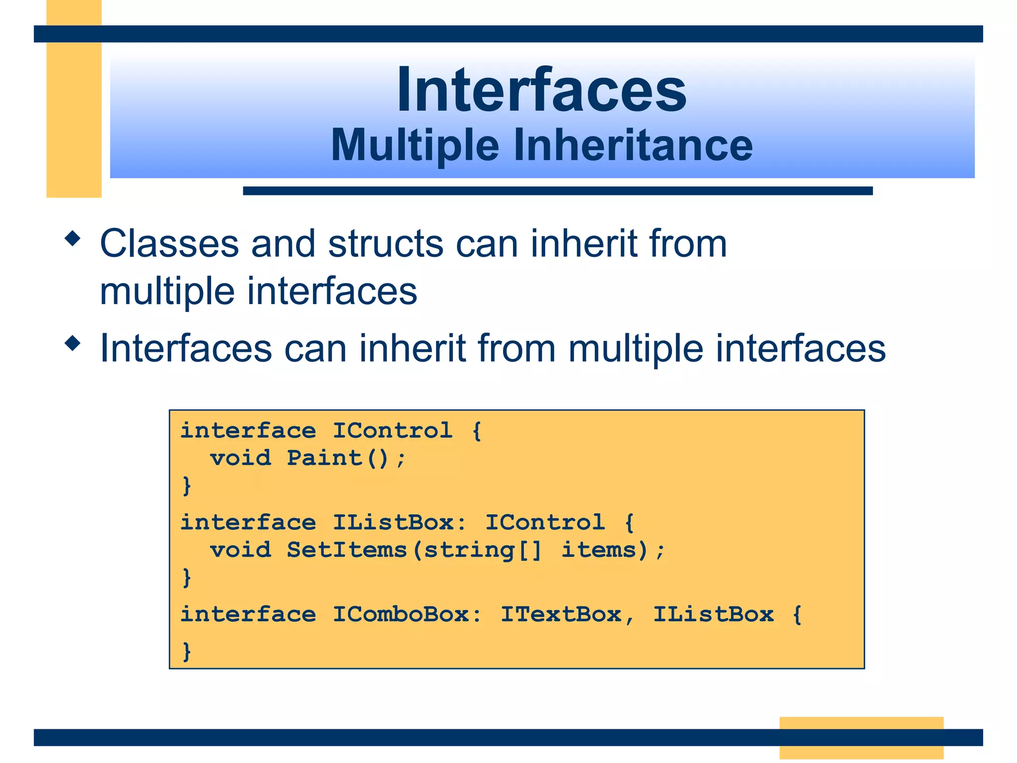 interface IControl {
void Paint();
}
interface IListBox: IControl {
void SetItems(string[] items);
}
interface IComboBox: ITextBox, IListBox {
}
Interfaces
Multiple Inheritance
 Classes and structs can inherit from 
multiple interfaces
 Interfaces can inherit from multiple interfaces
 