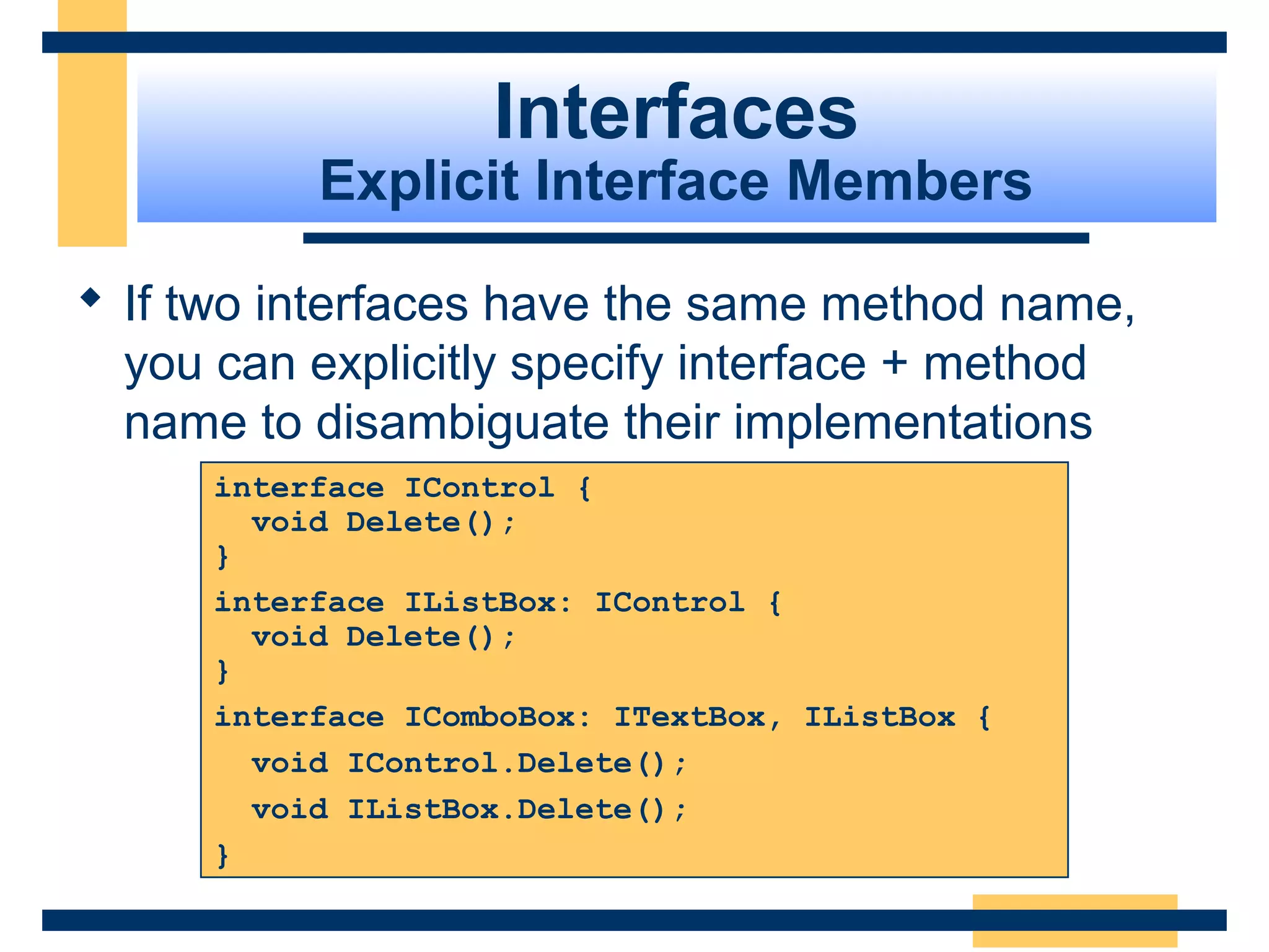 interface IControl {
void Delete();
}
interface IListBox: IControl {
void Delete();
}
interface IComboBox: ITextBox, IListBox {
void IControl.Delete();
void IListBox.Delete();
}
Interfaces
Explicit Interface Members
 If two interfaces have the same method name, 
you can explicitly specify interface + method 
name to disambiguate their implementations
 