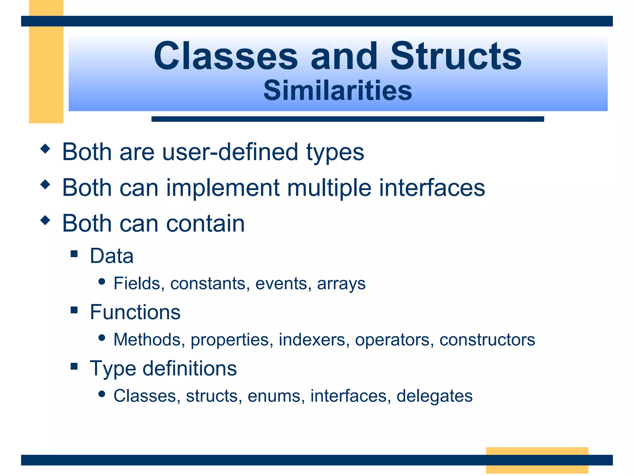 Classes and Structs
Similarities
 Both are user-defined types
 Both can implement multiple interfaces
 Both can contain
 Data 
 Fields, constants, events, arrays
 Functions 
 Methods, properties, indexers, operators, constructors
 Type definitions
 Classes, structs, enums, interfaces, delegates
 