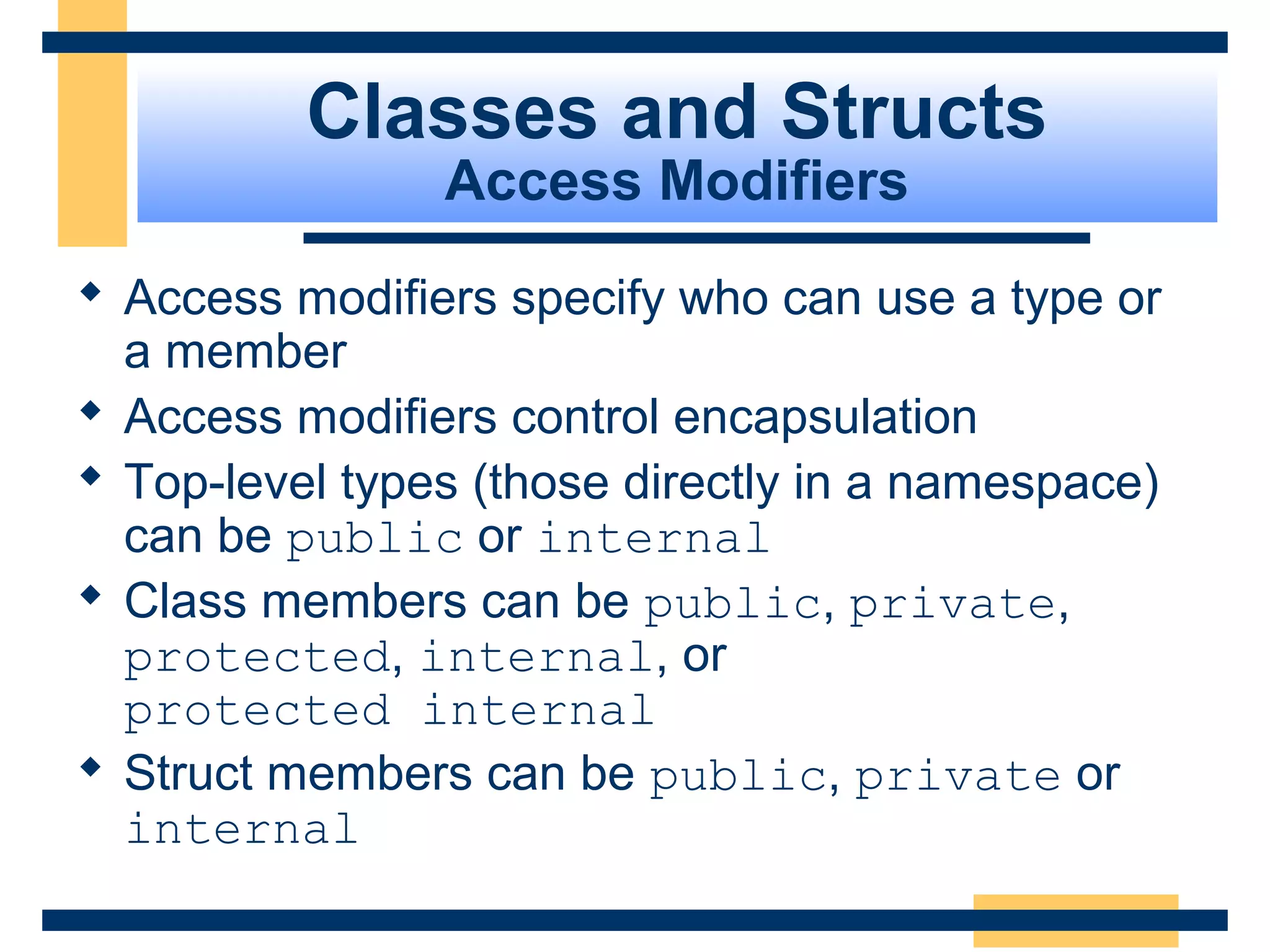 Classes and Structs
Access Modifiers
 Access modifiers specify who can use a type or
a member
 Access modifiers control encapsulation
 Top-level types (those directly in a namespace)
can be public or internal
 Class members can be public, private,
protected, internal, or
protected internal
 Struct members can be public, private or
internal
 