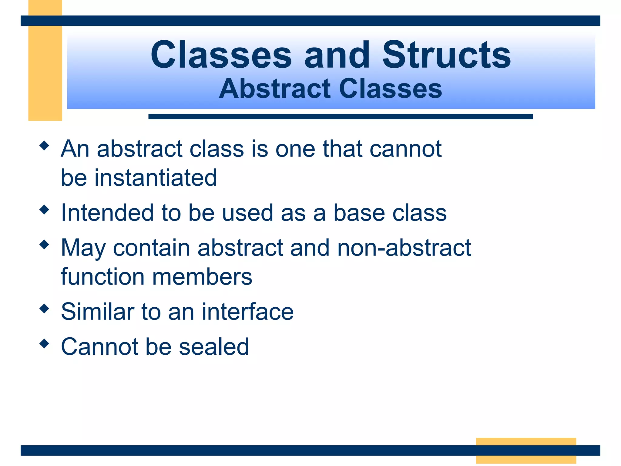 Classes and Structs
Abstract Classes
 An abstract class is one that cannot
be instantiated
 Intended to be used as a base class
 May contain abstract and non-abstract
function members
 Similar to an interface
 Cannot be sealed
 