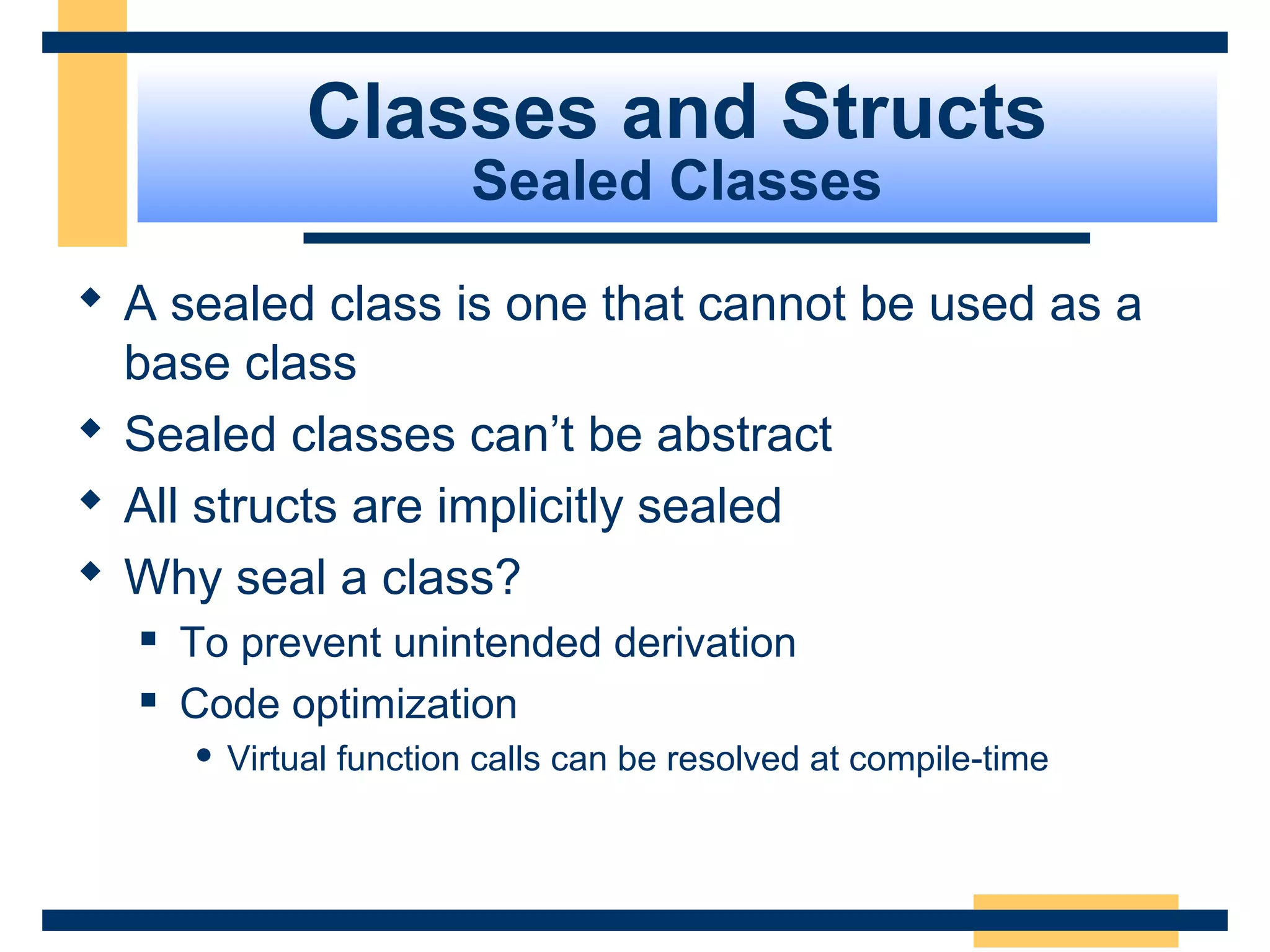 Classes and Structs
Sealed Classes
 A sealed class is one that cannot be used as a
base class
 Sealed classes can’t be abstract
 All structs are implicitly sealed
 Why seal a class?
 To prevent unintended derivation
 Code optimization
 Virtual function calls can be resolved at compile-time
 