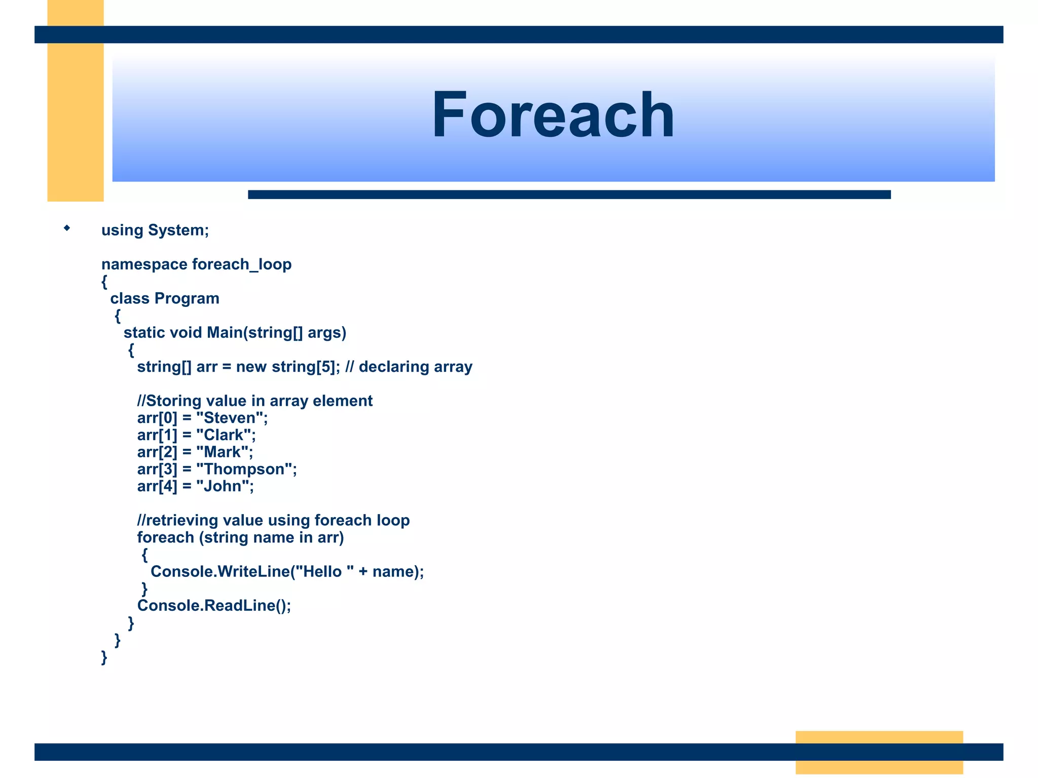 Foreach
 using System;
namespace foreach_loop
{
class Program
{
static void Main(string[] args)
{
string[] arr = new string[5]; // declaring array
//Storing value in array element
arr[0] = "Steven";
arr[1] = "Clark";
arr[2] = "Mark";
arr[3] = "Thompson";
arr[4] = "John";
//retrieving value using foreach loop
foreach (string name in arr)
{
Console.WriteLine("Hello " + name);
}
Console.ReadLine();
}
}
}
 