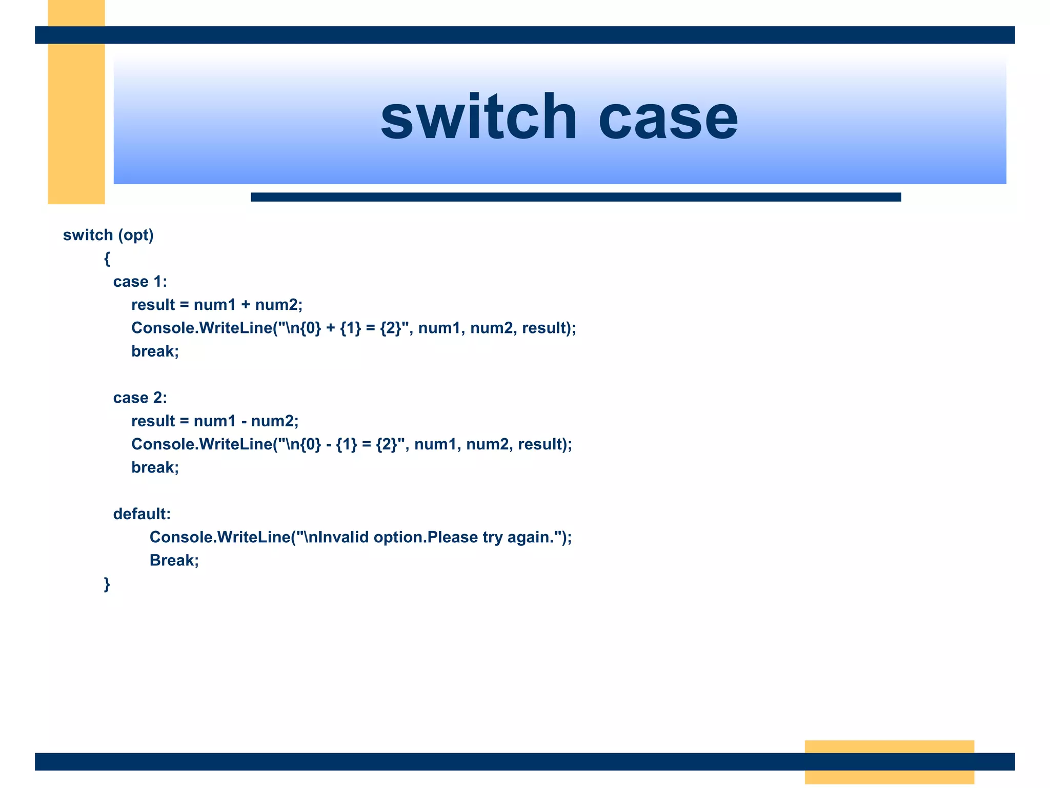 switch case
switch (opt)
{
case 1:
result = num1 + num2;
Console.WriteLine("n{0} + {1} = {2}", num1, num2, result);
break;
case 2:
result = num1 - num2;
Console.WriteLine("n{0} - {1} = {2}", num1, num2, result);
break;
default:
Console.WriteLine("nInvalid option.Please try again.");
Break;
}
 