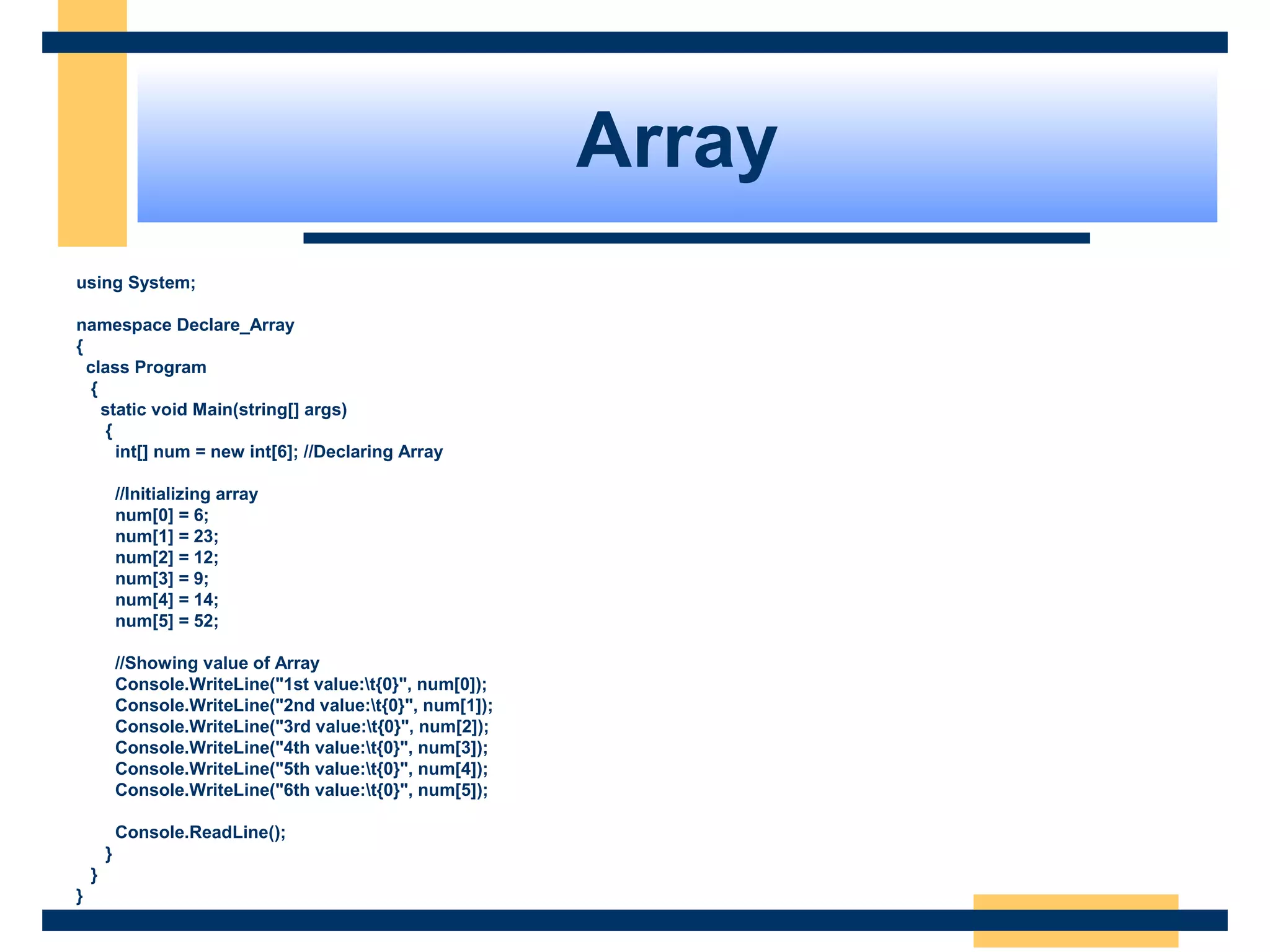 Array
using System;
namespace Declare_Array
{
class Program
{
static void Main(string[] args)
{
int[] num = new int[6]; //Declaring Array
//Initializing array
num[0] = 6;
num[1] = 23;
num[2] = 12;
num[3] = 9;
num[4] = 14;
num[5] = 52;
//Showing value of Array
Console.WriteLine("1st value:t{0}", num[0]);
Console.WriteLine("2nd value:t{0}", num[1]);
Console.WriteLine("3rd value:t{0}", num[2]);
Console.WriteLine("4th value:t{0}", num[3]);
Console.WriteLine("5th value:t{0}", num[4]);
Console.WriteLine("6th value:t{0}", num[5]);
Console.ReadLine();
}
}
}
 