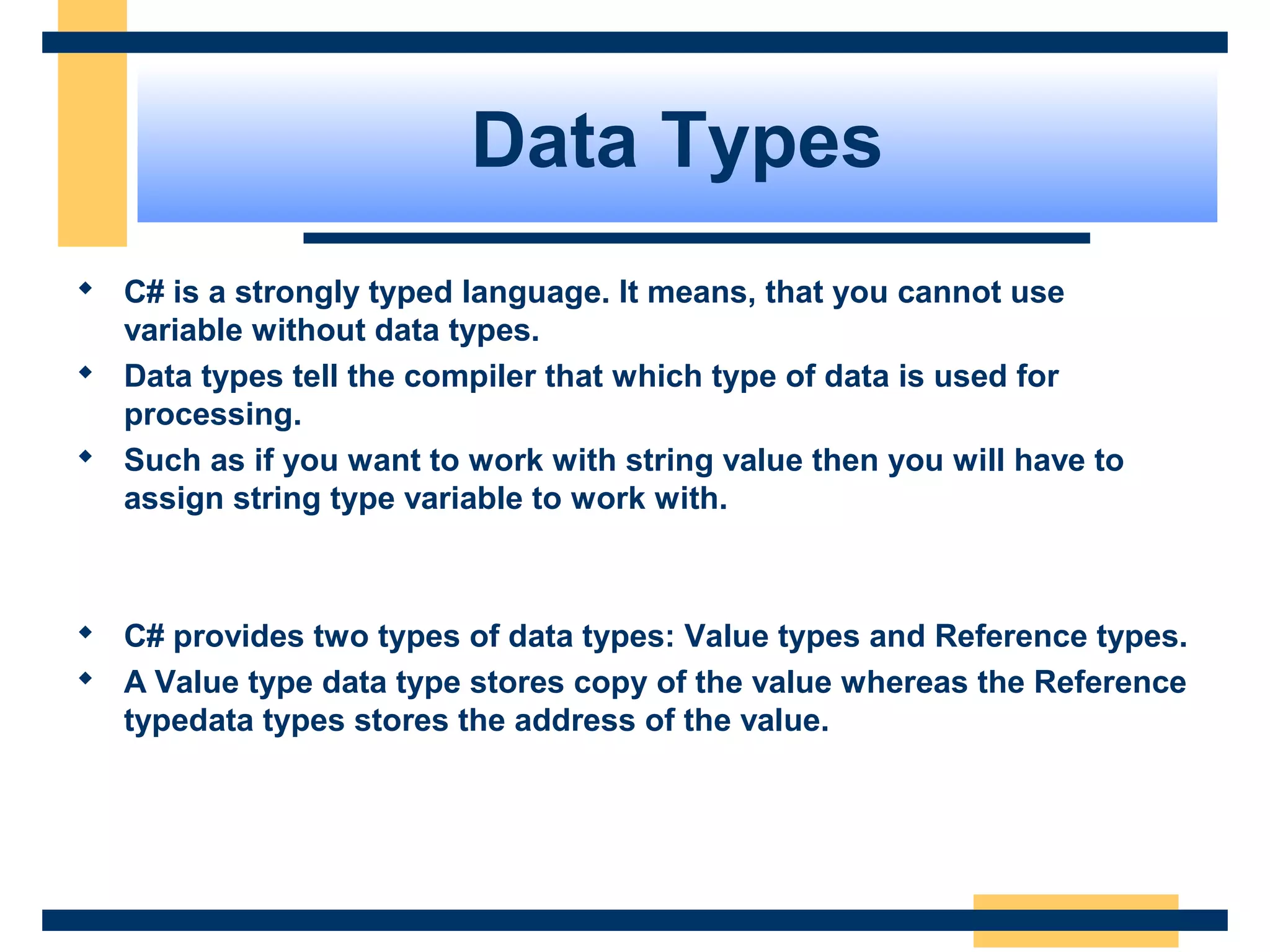 Data Types
 C# is a strongly typed language. It means, that you cannot use
variable without data types.
 Data types tell the compiler that which type of data is used for
processing.
 Such as if you want to work with string value then you will have to
assign string type variable to work with.
 C# provides two types of data types: Value types and Reference types.
 A Value type data type stores copy of the value whereas the Reference
typedata types stores the address of the value.
 