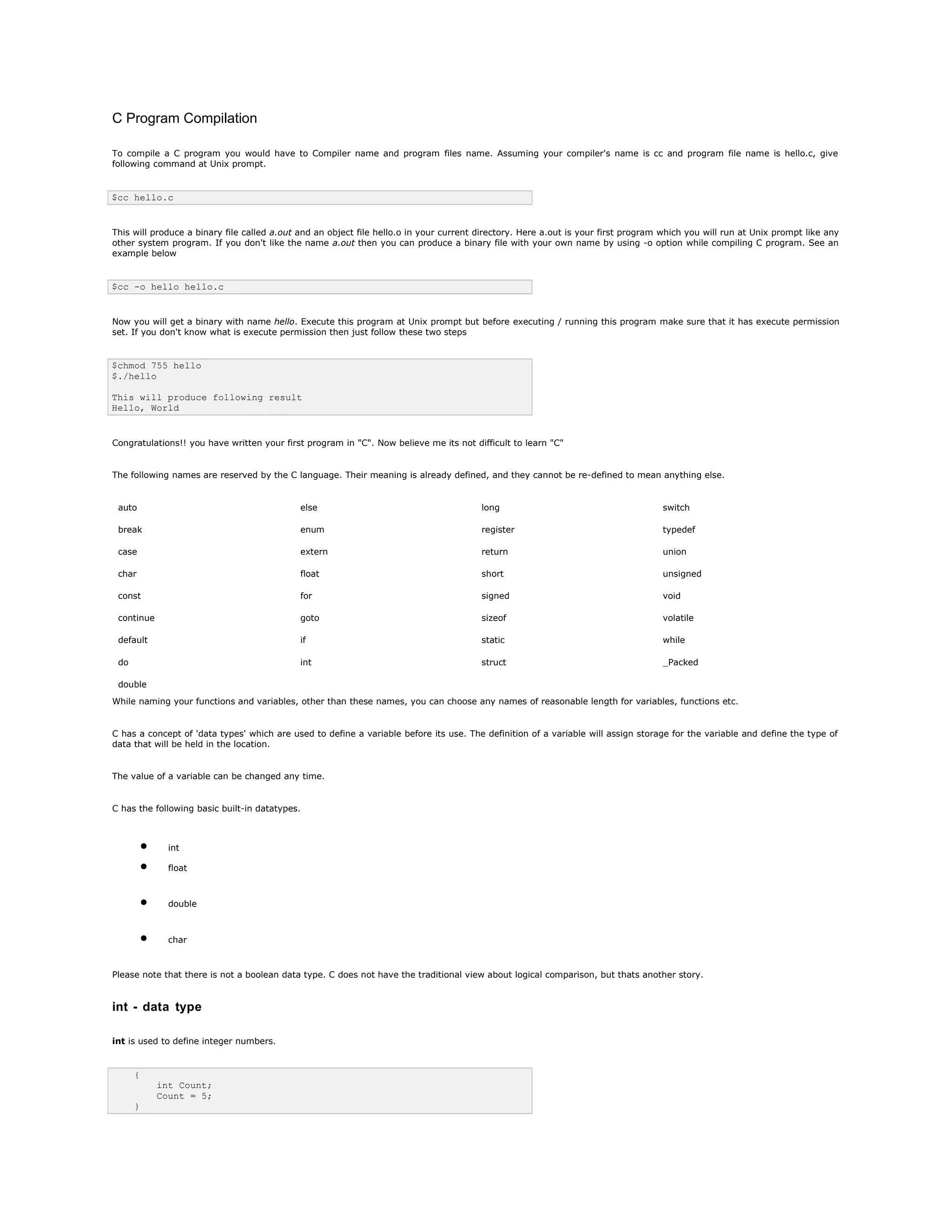 C Program Compilation
To compile a C program you would have to Compiler name and program files name. Assuming your compiler's name is cc and program file name is hello.c, give
following command at Unix prompt.
$cc hello.c
This will produce a binary file called a.out and an object file hello.o in your current directory. Here a.out is your first program which you will run at Unix prompt like any
other system program. If you don't like the name a.out then you can produce a binary file with your own name by using -o option while compiling C program. See an
example below
$cc -o hello hello.c
Now you will get a binary with name hello. Execute this program at Unix prompt but before executing / running this program make sure that it has execute permission
set. If you don't know what is execute permission then just follow these two steps
$chmod 755 hello
$./hello
This will produce following result
Hello, World
Congratulations!! you have written your first program in "C". Now believe me its not difficult to learn "C"
The following names are reserved by the C language. Their meaning is already defined, and they cannot be re-defined to mean anything else.
auto else long switch
break enum register typedef
case extern return union
char float short unsigned
const for signed void
continue goto sizeof volatile
default if static while
do int struct _Packed
double
While naming your functions and variables, other than these names, you can choose any names of reasonable length for variables, functions etc.
C has a concept of 'data types' which are used to define a variable before its use. The definition of a variable will assign storage for the variable and define the type of
data that will be held in the location.
The value of a variable can be changed any time.
C has the following basic built-in datatypes.
• int
• float
• double
• char
Please note that there is not a boolean data type. C does not have the traditional view about logical comparison, but thats another story.
int - data type
int is used to define integer numbers.
{
int Count;
Count = 5;
}
 