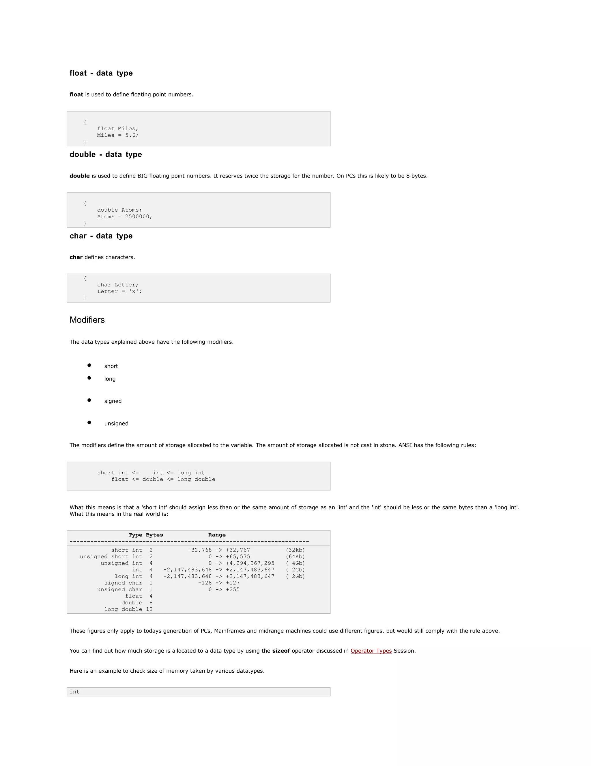 float - data type
float is used to define floating point numbers.
{
float Miles;
Miles = 5.6;
}
double - data type
double is used to define BIG floating point numbers. It reserves twice the storage for the number. On PCs this is likely to be 8 bytes.
{
double Atoms;
Atoms = 2500000;
}
char - data type
char defines characters.
{
char Letter;
Letter = 'x';
}
Modifiers
The data types explained above have the following modifiers.
• short
• long
• signed
• unsigned
The modifiers define the amount of storage allocated to the variable. The amount of storage allocated is not cast in stone. ANSI has the following rules:
short int <= int <= long int
float <= double <= long double
What this means is that a 'short int' should assign less than or the same amount of storage as an 'int' and the 'int' should be less or the same bytes than a 'long int'.
What this means in the real world is:
Type Bytes Range
---------------------------------------------------------------------
short int 2 -32,768 -> +32,767 (32kb)
unsigned short int 2 0 -> +65,535 (64Kb)
unsigned int 4 0 -> +4,294,967,295 ( 4Gb)
int 4 -2,147,483,648 -> +2,147,483,647 ( 2Gb)
long int 4 -2,147,483,648 -> +2,147,483,647 ( 2Gb)
signed char 1 -128 -> +127
unsigned char 1 0 -> +255
float 4
double 8
long double 12
These figures only apply to todays generation of PCs. Mainframes and midrange machines could use different figures, but would still comply with the rule above.
You can find out how much storage is allocated to a data type by using the sizeof operator discussed in Operator Types Session.
Here is an example to check size of memory taken by various datatypes.
int
 