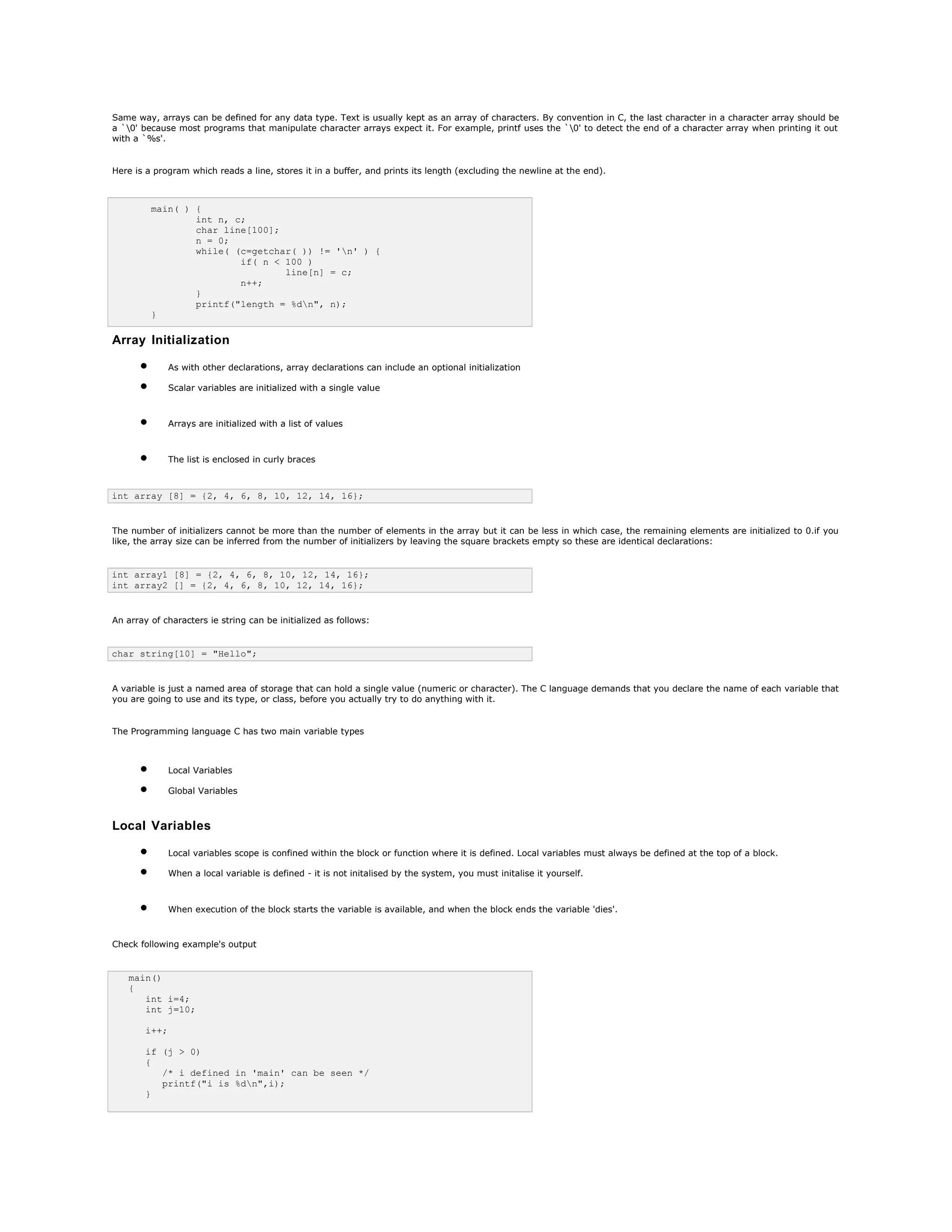 Same way, arrays can be defined for any data type. Text is usually kept as an array of characters. By convention in C, the last character in a character array should be
a `0' because most programs that manipulate character arrays expect it. For example, printf uses the `0' to detect the end of a character array when printing it out
with a `%s'.
Here is a program which reads a line, stores it in a buffer, and prints its length (excluding the newline at the end).
main( ) {
int n, c;
char line[100];
n = 0;
while( (c=getchar( )) != 'n' ) {
if( n < 100 )
line[n] = c;
n++;
}
printf("length = %dn", n);
}
Array Initialization
• As with other declarations, array declarations can include an optional initialization
• Scalar variables are initialized with a single value
• Arrays are initialized with a list of values
• The list is enclosed in curly braces
int array [8] = {2, 4, 6, 8, 10, 12, 14, 16};
The number of initializers cannot be more than the number of elements in the array but it can be less in which case, the remaining elements are initialized to 0.if you
like, the array size can be inferred from the number of initializers by leaving the square brackets empty so these are identical declarations:
int array1 [8] = {2, 4, 6, 8, 10, 12, 14, 16};
int array2 [] = {2, 4, 6, 8, 10, 12, 14, 16};
An array of characters ie string can be initialized as follows:
char string[10] = "Hello";
A variable is just a named area of storage that can hold a single value (numeric or character). The C language demands that you declare the name of each variable that
you are going to use and its type, or class, before you actually try to do anything with it.
The Programming language C has two main variable types
• Local Variables
• Global Variables
Local Variables
• Local variables scope is confined within the block or function where it is defined. Local variables must always be defined at the top of a block.
• When a local variable is defined - it is not initalised by the system, you must initalise it yourself.
• When execution of the block starts the variable is available, and when the block ends the variable 'dies'.
Check following example's output
main()
{
int i=4;
int j=10;
i++;
if (j > 0)
{
/* i defined in 'main' can be seen */
printf("i is %dn",i);
}
 