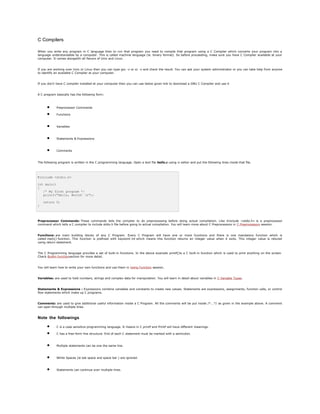 C Compilers
When you write any program in C language then to run that program you need to compile that program using a C Compiler which converts your program into a
language understandable by a computer. This is called machine language (ie. binary format). So before proceeding, make sure you have C Compiler available at your
computer. It comes alongwith all flavors of Unix and Linux.
If you are working over Unix or Linux then you can type gcc -v or cc -v and check the result. You can ask your system administrator or you can take help from anyone
to identify an available C Compiler at your computer.
If you don't have C compiler installed at your computer then you can use below given link to download a GNU C Compiler and use it
A C program basically has the following form:
• Preprocessor Commands
• Functions
• Variables
• Statements & Expressions
• Comments
The following program is written in the C programming language. Open a text file hello.c using vi editor and put the following lines inside that file.
#include <stdio.h>
int main()
{
/* My first program */
printf("Hello, World! n");
return 0;
}
Preprocessor Commands: These commands tells the compiler to do preprocessing before doing actual compilation. Like #include <stdio.h> is a preprocessor
command which tells a C compiler to include stdio.h file before going to actual compilation. You will learn more about C Preprocessors in C Preprocessors session.
Functions: are main building blocks of any C Program. Every C Program will have one or more functions and there is one mandatory function which is
called main() function. This function is prefixed with keyword int which means this function returns an integer value when it exits. This integer value is retured
using return statement.
The C Programming language provides a set of built-in functions. In the above example printf()is a C built-in function which is used to print anything on the screen.
Check Builtin functionsection for more detail.
You will learn how to write your own functions and use them in Using Function session.
Variables: are used to hold numbers, strings and complex data for manipulation. You will learn in detail about variables in C Variable Types.
Statements & Expressions : Expressions combine variables and constants to create new values. Statements are expressions, assignments, function calls, or control
flow statements which make up C programs.
Comments: are used to give additional useful information inside a C Program. All the comments will be put inside /*...*/ as given in the example above. A comment
can span through multiple lines.
Note the followings
• C is a case sensitive programming language. It means in C printf and Printf will have different meanings.
• C has a free-form line structure. End of each C statement must be marked with a semicolon.
• Multiple statements can be one the same line.
• White Spaces (ie tab space and space bar ) are ignored.
• Statements can continue over multiple lines.
 