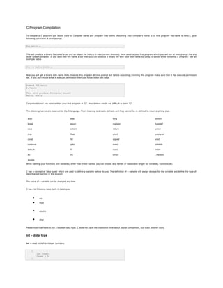 C Program Compilation
To compile a C program you would have to Compiler name and program files name. Assuming your compiler's name is cc and program file name is hello.c, give
following command at Unix prompt.
$cc hello.c
This will produce a binary file called a.out and an object file hello.o in your current directory. Here a.out is your first program which you will run at Unix prompt like any
other system program. If you don't like the name a.out then you can produce a binary file with your own name by using -o option while compiling C program. See an
example below
$cc -o hello hello.c
Now you will get a binary with name hello. Execute this program at Unix prompt but before executing / running this program make sure that it has execute permission
set. If you don't know what is execute permission then just follow these two steps
$chmod 755 hello
$./hello
This will produce following result
Hello, World
Congratulations!! you have written your first program in "C". Now believe me its not difficult to learn "C"
The following names are reserved by the C language. Their meaning is already defined, and they cannot be re-defined to mean anything else.
auto else long switch
break enum register typedef
case extern return union
char float short unsigned
const for signed void
continue goto sizeof volatile
default if static while
do int struct _Packed
double
While naming your functions and variables, other than these names, you can choose any names of reasonable length for variables, functions etc.
C has a concept of 'data types' which are used to define a variable before its use. The definition of a variable will assign storage for the variable and define the type of
data that will be held in the location.
The value of a variable can be changed any time.
C has the following basic built-in datatypes.
• int
• float
• double
• char
Please note that there is not a boolean data type. C does not have the traditional view about logical comparison, but thats another story.
int - data type
int is used to define integer numbers.
{
int Count;
Count = 5;
}
 