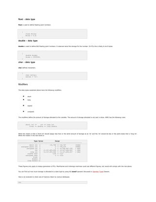 float - data type
float is used to define floating point numbers.
{
float Miles;
Miles = 5.6;
}
double - data type
double is used to define BIG floating point numbers. It reserves twice the storage for the number. On PCs this is likely to be 8 bytes.
{
double Atoms;
Atoms = 2500000;
}
char - data type
char defines characters.
{
char Letter;
Letter = 'x';
}
Modifiers
The data types explained above have the following modifiers.
• short
• long
• signed
• unsigned
The modifiers define the amount of storage allocated to the variable. The amount of storage allocated is not cast in stone. ANSI has the following rules:
short int <= int <= long int
float <= double <= long double
What this means is that a 'short int' should assign less than or the same amount of storage as an 'int' and the 'int' should be less or the same bytes than a 'long int'.
What this means in the real world is:
Type Bytes Range
---------------------------------------------------------------------
short int 2 -32,768 -> +32,767 (32kb)
unsigned short int 2 0 -> +65,535 (64Kb)
unsigned int 4 0 -> +4,294,967,295 ( 4Gb)
int 4 -2,147,483,648 -> +2,147,483,647 ( 2Gb)
long int 4 -2,147,483,648 -> +2,147,483,647 ( 2Gb)
signed char 1 -128 -> +127
unsigned char 1 0 -> +255
float 4
double 8
long double 12
These figures only apply to todays generation of PCs. Mainframes and midrange machines could use different figures, but would still comply with the rule above.
You can find out how much storage is allocated to a data type by using the sizeof operator discussed in Operator Types Session.
Here is an example to check size of memory taken by various datatypes.
int
 