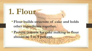 1. Flour
•Flour builds structure of cake and holds
other ingredients together.
•Protein content for cake making in flour
should be 7 to 9 percent.
 