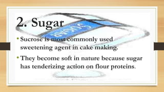 2. Sugar
•Sucrose is most commonly used
sweetening agent in cake making.
•They become soft in nature because sugar
has tenderizing action on flour proteins.
 